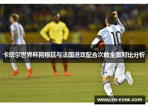 卡塔尔世界杯阿根廷与法国进攻配合次数全面对比分析
