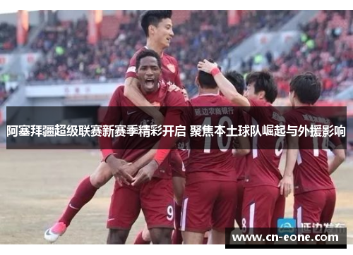 阿塞拜疆超级联赛新赛季精彩开启 聚焦本土球队崛起与外援影响