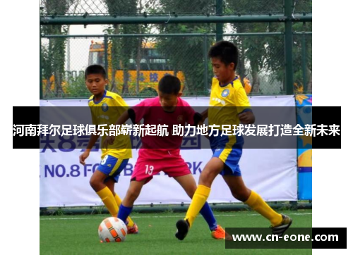 河南拜尔足球俱乐部崭新起航 助力地方足球发展打造全新未来
