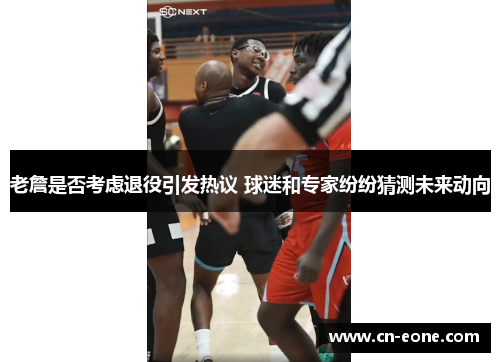 老詹是否考虑退役引发热议 球迷和专家纷纷猜测未来动向