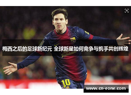梅西之后的足球新纪元 全球新星如何竞争与携手共创辉煌