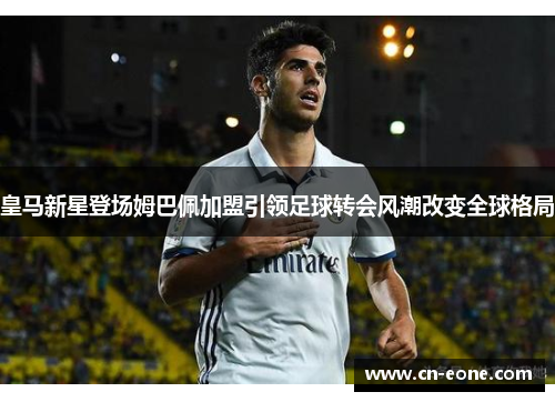 皇马新星登场姆巴佩加盟引领足球转会风潮改变全球格局