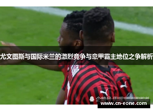 尤文图斯与国际米兰的激烈竞争与意甲霸主地位之争解析