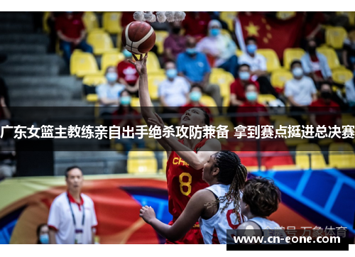 广东女篮主教练亲自出手绝杀攻防兼备 拿到赛点挺进总决赛