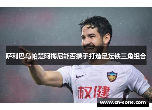 萨利巴乌帕楚阿梅尼能否携手打造足坛铁三角组合