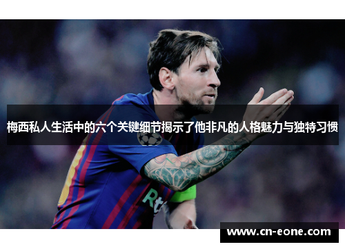梅西私人生活中的六个关键细节揭示了他非凡的人格魅力与独特习惯