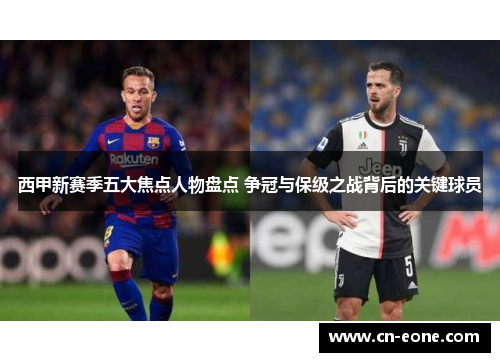 西甲新赛季五大焦点人物盘点 争冠与保级之战背后的关键球员