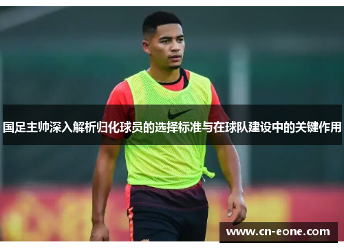 国足主帅深入解析归化球员的选择标准与在球队建设中的关键作用