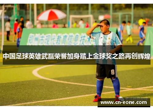 中国足球英雄武磊荣誉加身踏上金球奖之路再创辉煌