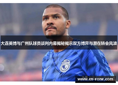 大连英博与广州队球员谈判内幕揭秘揭示双方博弈与潜在转会风波