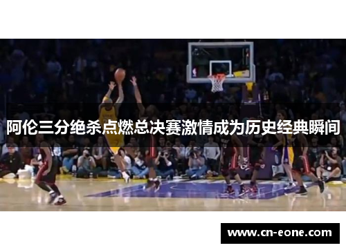 阿伦三分绝杀点燃总决赛激情成为历史经典瞬间