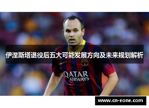 伊涅斯塔退役后五大可能发展方向及未来规划解析