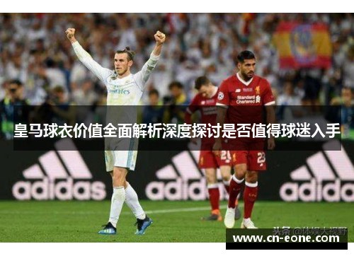 皇马球衣价值全面解析深度探讨是否值得球迷入手