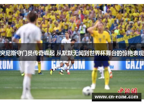 突尼斯守门员传奇崛起 从默默无闻到世界杯舞台的惊艳表现