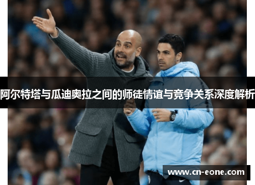 阿尔特塔与瓜迪奥拉之间的师徒情谊与竞争关系深度解析