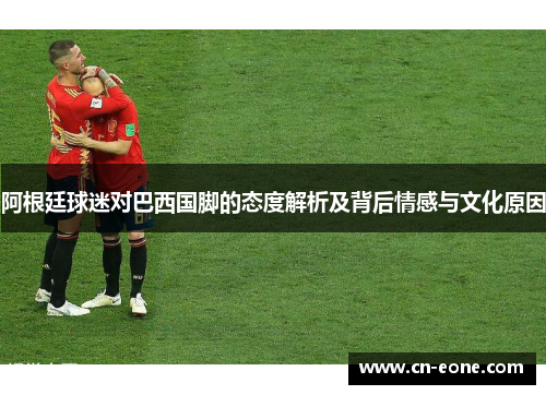 阿根廷球迷对巴西国脚的态度解析及背后情感与文化原因