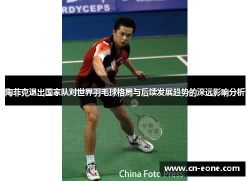 陶菲克退出国家队对世界羽毛球格局与后续发展趋势的深远影响分析
