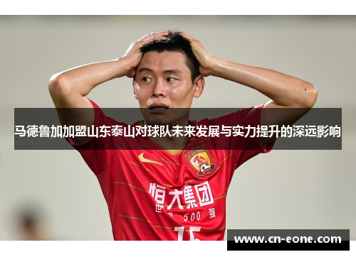 马德鲁加加盟山东泰山对球队未来发展与实力提升的深远影响