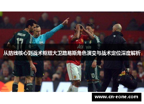 从防线核心到战术枢纽大卫路易斯角色演变与战术定位深度解析