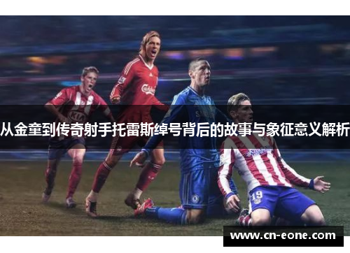 从金童到传奇射手托雷斯绰号背后的故事与象征意义解析