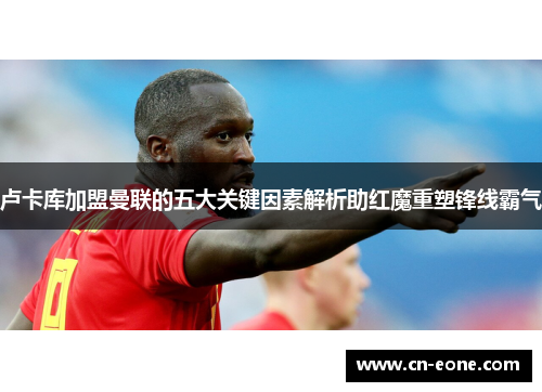 卢卡库加盟曼联的五大关键因素解析助红魔重塑锋线霸气