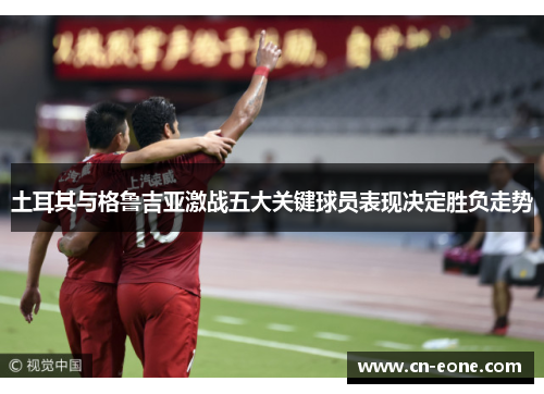 土耳其与格鲁吉亚激战五大关键球员表现决定胜负走势