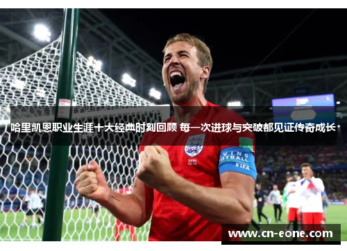 哈里凯恩职业生涯十大经典时刻回顾 每一次进球与突破都见证传奇成长