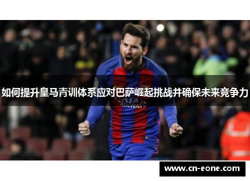 如何提升皇马青训体系应对巴萨崛起挑战并确保未来竞争力