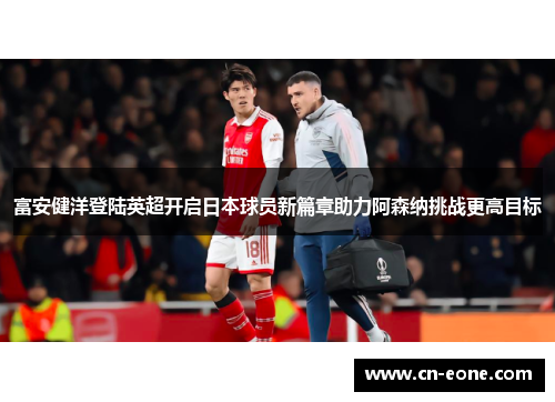 富安健洋登陆英超开启日本球员新篇章助力阿森纳挑战更高目标