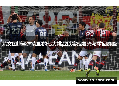 尤文图斯亟需克服的七大挑战以实现复兴与重回巅峰