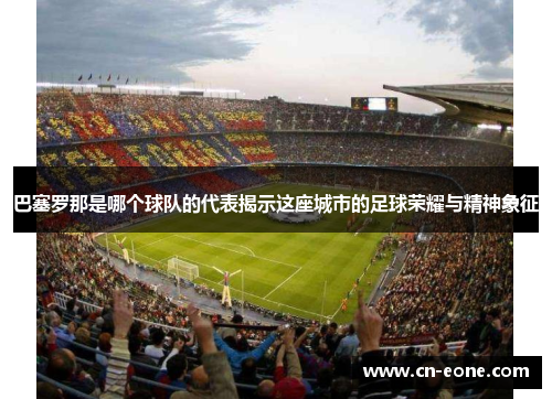 巴塞罗那是哪个球队的代表揭示这座城市的足球荣耀与精神象征