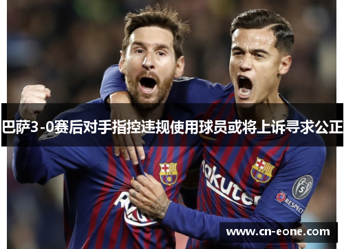 巴萨3-0赛后对手指控违规使用球员或将上诉寻求公正