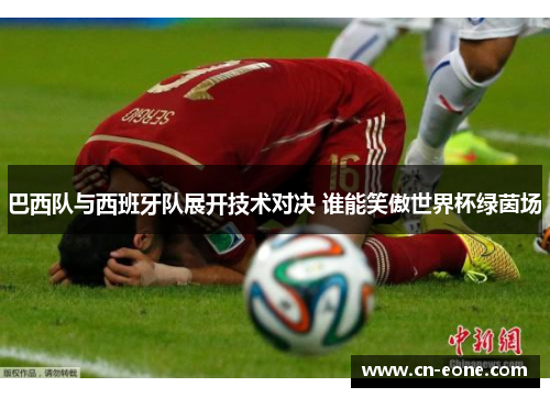 巴西队与西班牙队展开技术对决 谁能笑傲世界杯绿茵场