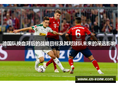 德国队换血背后的战略目标及其对球队未来的深远影响