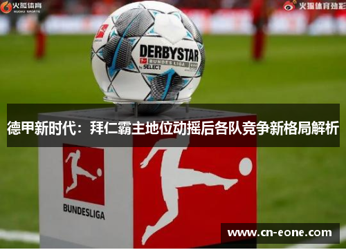 德甲新时代：拜仁霸主地位动摇后各队竞争新格局解析
