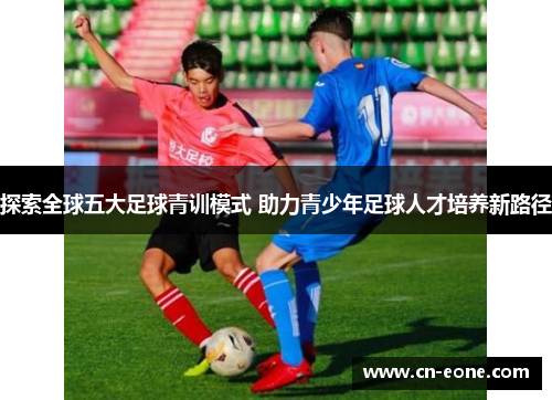 探索全球五大足球青训模式 助力青少年足球人才培养新路径